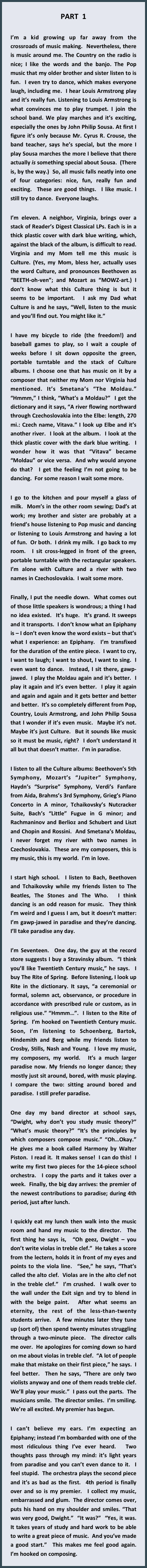 PART  1

I’m a kid growing up far away from the crossroads of music making.  Nevertheless, there is music around me. The Country on the radio is nice; I like the words and the banjo. The Pop music that my older brother and sister listen to is fun.  I even try to dance, which makes everyone laugh, including me.  I hear Louis Armstrong play and it’s really fun. Listening to Louis Armstrong is what convinces me to play trumpet. I join the school band. We play marches and it’s exciting, especially the ones by John Philip Sousa. At first I figure it’s only because Mr. Cyrus R. Crouse, the band teacher, says he’s special, but the more I play Sousa marches the more I believe that there actually is something special about Sousa.  (There is, by the way.)  So, all music falls neatly into one of four categories: nice, fun, really fun and exciting.  These are good things.  I like music. I still try to dance.  Everyone laughs.

I’m eleven. A neighbor, Virginia, brings over a stack of Reader’s Digest Classical LPs. Each is in a thick plastic cover with dark blue writing, which, against the black of the album, is difficult to read. Virginia and my Mom tell me this music is Culture. (Yes, my Mom, bless her, actually uses the word Culture, and pronounces Beethoven as “BEETH-oh-ven”; and Mozart as “MOWZ-art.) I don’t know what this Culture thing is but it seems to be important.  I ask my Dad what Culture is and he says, “Well, listen to the music and you’ll find out. You might like it.”

I have my bicycle to ride (the freedom!) and baseball games to play, so I wait a couple of weeks before I sit down opposite the green, portable turntable and the stack of Culture albums. I choose one that has music on it by a composer that neither my Mom nor Virginia had mentioned. It’s Smetana’s “The Moldau.” “Hmmm,” I think, “What’s a Moldau?”  I get the dictionary and it says, “A river flowing northward through Czechoslovakia into the Elbe: length, 270 mi.: Czech name, Vitava.” I look up Elbe and it’s another river.  I look at the album.  I look at the thick plastic cover with the dark blue writing.  I wonder how it was that “Vitava” became “Moldau” or vice versa.  And why would anyone do that?  I get the feeling I’m not going to be dancing.  For some reason I wait some more.

I go to the kitchen and pour myself a glass of milk.  Mom’s in the other room sewing; Dad’s at work; my brother and sister are probably at a friend’s house listening to Pop music and dancing or listening to Louis Armstrong and having a lot of fun.  Or both.  I drink my milk.  I go back to my room.  I sit cross-legged in front of the green, portable turntable with the rectangular speakers.  I’m alone with Culture and a river with two names in Czechoslovakia.  I wait some more.

Finally, I put the needle down.  What comes out of those little speakers is wondrous; a thing I had no idea existed.  It’s huge.  It’s grand. It sweeps and it transports.  I don’t know what an Epiphany is – I don’t even know the word exists – but that’s what I experience: an Epiphany.  I’m transfixed for the duration of the entire piece.  I want to cry, I want to laugh; I want to shout, I want to sing.  I even want to dance.  Instead, I sit there, gawp-jawed.  I play the Moldau again and it’s better.  I play it again and it’s even better.  I play it again and again and again and it gets better and better and better.  It’s so completely different from Pop, Country, Louis Armstrong, and John Philip Sousa that I wonder if it’s even music.  Maybe it’s not.  Maybe it’s just Culture.  But it sounds like music so it must be music, right?  I don’t understand it all but that doesn’t matter.  I’m in paradise.

I listen to all the Culture albums: Beethoven’s 5th Symphony, Mozart’s “Jupiter” Symphony, Haydn’s “Surprise” Symphony, Verdi’s Fanfare from Aida, Brahms’s 3rd Symphony, Grieg’s Piano Concerto in A minor, Tchaikovsky’s Nutcracker Suite, Bach’s “Little” Fugue in G minor; and Rachmaninov and Berlioz and Schubert and Liszt and Chopin and Rossini.  And Smetana’s Moldau, I never forget my river with two names in Czechoslovakia.  These are my composers, this is my music, this is my world.  I’m in love.

I start high school.  I listen to Bach, Beethoven and Tchaikovsky while my friends listen to The Beatles, The Stones and The Who.  I think dancing is an odd reason for music.  They think I’m weird and I guess I am, but it doesn’t matter: I’m gawp-jawed in paradise and they’re dancing.  I’ll take paradise any day.

I’m Seventeen.  One day, the guy at the record store suggests I buy a Stravinsky album.  “I think you’ll like Twentieth Century music,” he says.  I buy The Rite of Spring.  Before listening, I look up Rite in the dictionary. It says, “a ceremonial or formal, solemn act, observance, or procedure in accordance with prescribed rule or custom, as in religious use.” “Hmmm…”.  I listen to the Rite of Spring.  I’m hooked on Twentieth Century music.  Soon, I’m listening to Schoenberg, Bartok, Hindemith and Berg while my friends listen to Crosby, Stills, Nash and Young.  I love my music, my composers, my world.  It’s a much larger paradise now. My friends no longer dance; they mostly just sit around, bored, with music playing. I compare the two: sitting around bored and paradise.  I still prefer paradise.

One day my band director at school says, “Dwight, why don’t you study music theory?” “What’s music theory?” “It’s the principles by which composers compose music.” “Oh…Okay.”  He gives me a book called Harmony by Walter Piston.  I read it.  It makes sense!  I can do this!  I write my first two pieces for the 14-piece school orchestra.  I copy the parts and it takes over a week.  Finally, the big day arrives: the premier of the newest contributions to paradise; during 4th period, just after lunch.

I quickly eat my lunch then walk into the music room and hand my music to the director.  The first thing he says is,  “Oh geez, Dwight – you don’t write violas in treble clef.”  He takes a score from the lectern, holds it in front of my eyes and points to the viola line.  “See,” he says, “That’s called the alto clef.  Violas are in the alto clef not in the treble clef.”  I’m crushed.  I walk over to the wall under the Exit sign and try to blend in with the beige paint.  After what seems an eternity, the rest of the less-than-twenty students arrive.  A few minutes later they tune up (sort of) then spend twenty minutes struggling through a two-minute piece.  The director calls me over.  He apologizes for coming down so hard on me about violas in treble clef.  “A lot of people make that mistake on their first piece,” he says.  I feel better.  Then he says, “There are only two violists anyway and one of them reads treble clef. We’ll play your music.”  I pass out the parts.  The musicians smile.  The director smiles.  I’m smiling. We’re all excited. My premier has begun.

I can’t believe my ears. I’m expecting an Epiphany; instead I’m bombarded with one of the most ridiculous thing I’ve ever heard.  Two thoughts pass through my mind: it’s light years from paradise and you can’t even dance to it.  I feel stupid.  The orchestra plays the second piece and it’s as bad as the first.  4th period is finally over and so is my premier.  I collect my music, embarrassed and glum.  The director comes over, puts his hand on my shoulder and smiles. “That was very good, Dwight.”  “It was?”  “Yes, it was.  It takes years of study and hard work to be able to write a great piece of music.  And you’ve made a good start.”  This makes me feel good again.  I’m hooked on composing.