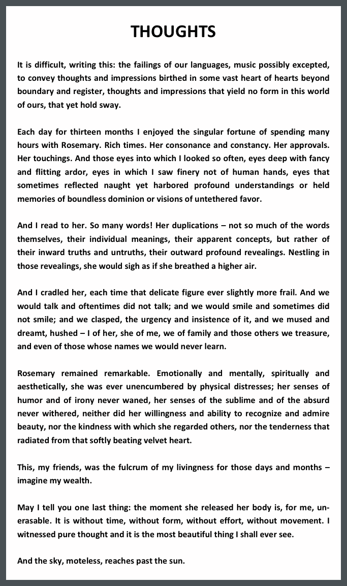 THOUGHTS

It is difficult, writing this: the failings of our languages, music possibly excepted, to convey thoughts and impressions birthed in some vast heart of hearts beyond boundary and register, thoughts and impressions that yield no form in this world of ours, that yet hold sway.

Each day for thirteen months I enjoyed the singular fortune of spending many hours with Rosemary. Rich times. Her consonance and constancy. Her approvals. Her touchings. And those eyes into which I looked so often, eyes deep with fancy and flitting ardor, eyes in which I saw finery not of human hands, eyes that sometimes reflected naught yet harbored profound understandings or held memories of boundless dominion or visions of untethered favor.

And I read to her. So many words! Her duplications – not so much of the words themselves, their individual meanings, their apparent concepts, but rather of their inward truths and untruths, their outward profound revealings. Nestling in those revealings, she would sigh as if she breathed a higher air.

And I cradled her, each time that delicate figure ever slightly more frail. And we would talk and oftentimes did not talk; and we would smile and sometimes did not smile; and we clasped, the urgency and insistence of it, and we mused and dreamt, hushed – I of her, she of me, we of family and those others we treasure, and even of those whose names we would never learn.

Rosemary remained remarkable. Emotionally and mentally, spiritually and aesthetically, she was ever unencumbered by physical distresses; her senses of humor and of irony never waned, her senses of the sublime and of the absurd never withered, neither did her willingness and ability to recognize and admire beauty, nor the kindness with which she regarded others, nor the tenderness that radiated from that softly beating velvet heart.

This, my friends, was the fulcrum of my livingness for those days and months – imagine my wealth.

May I tell you one last thing: the moment she released her body is, for me, un-erasable. It is without time, without form, without effort, without movement. I witnessed pure thought and it is the most beautiful thing I shall ever see. 

And the sky, moteless, reaches past the sun.